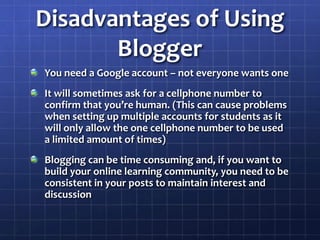 Disadvantages of Using BloggerYou need a Google account – not everyone wants oneIt will sometimes ask for a cellphone number to confirm that you’re human. (This can cause problems when setting up multiple accounts for students as it will only allow the one cellphone number to be used a limited amount of times)Blogging can be time consuming and, if you want to build your online learning community, you need to be consistent in your posts to maintain interest and discussion
