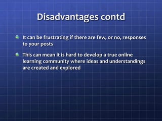Disadvantages contdIt can be frustrating if there are few, or no, responses to your postsThis can mean it is hard to develop a true online learning community where ideas and understandings are created and explored