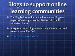 Blogs to support online learning communitiesThe blog below – click on the link – was a blog used as part of an assignment for EDUX423 in the first semester of 2011 It explored what blogs are and how they can be used to foster an online CoPTO BLOG OR NOT TO BLOG