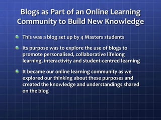 Blogs as Part of an Online Learning Community to Build New KnowledgeThis was a blog set up by 4 Masters studentsIts purpose was to explore the use of blogs to promote personalised, collaborative lifelong learning, interactivity and student-centred learningIt became our online learning community as we explored our thinking about these purposes and created the knowledge and understandings shared on the blog