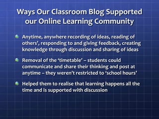 Ways Our Classroom Blog Supported our Online Learning CommunityAnytime, anywhere recording of ideas, reading of others’, responding to and giving feedback, creating knowledge through discussion and sharing of ideasRemoval of the ‘timetable’ – students could communicate and share their thinking and post at anytime – they weren’t restricted to ‘school hours’Helped them to realise that learning happens all the time and is supported with discussion