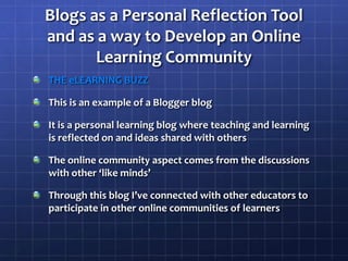 Blogs as a Personal Reflection Tool and as a way to Develop an Online Learning CommunityTHE eLEARNING BUZZThis is an example of a Blogger blogIt is a personal learning blog where teaching and learning is reflected on and ideas shared with othersThe online community aspect comes from the discussions with other ‘like minds’Through this blog I’ve connected with other educators to participate in other online communities of learners