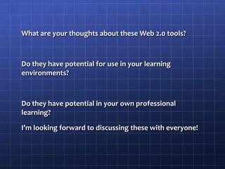 What are your thoughts about these Web 2.0 tools?Do they have potential for use in your learning environments?Do they have potential in your own professional learning?I’m looking forward to discussing these with everyone!