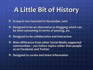 A Little Bit of HistoryScoop.It was launched in November, 2010Designed to be an alternative to blogging which can be time-consuming in terms of posting, etcDesigned to be collaborative and interactiveMain difference from other Social Media supported communities – you follow topics rather than people as on Facebook and TwitterDesigned to curate and share information