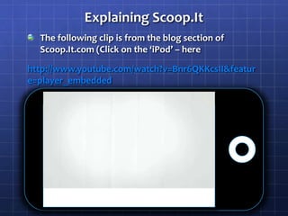 Explaining Scoop.ItThe following clip is from the blog section of Scoop.It.com (Click on the ‘iPod’ – herehttp://www.youtube.com/watch?v=Bnr6QKKcsII&feature=player_embedded