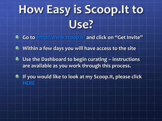 How Easy is Scoop.It to Use?Go to  http://www.scoop.it/ and click on “Get Invite”Within a few days you will have access to the siteUse the Dashboard to begin curating – instructions are available as you work through this process.If you would like to look at my Scoop.It, please click HERE