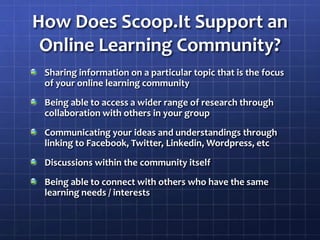 How Does Scoop.It Support an Online Learning Community?Sharing information on a particular topic that is the focus of your online learning communityBeing able to access a wider range of research through collaboration with others in your groupCommunicating your ideas and understandings through linking to Facebook, Twitter, Linkedin, Wordpress, etcDiscussions within the community itselfBeing able to connect with others who have the same learning needs / interests