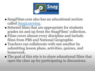 SnagFilms.com also has an educational section
called SnagLearning.
Selected films that are appropriate for students
grades six and up from the SnagFilms’ collection.
Films cover almost every discipline and include
films from PBS and National Geographic.
Teachers can collaborate with one another by
submitting lesson plans, activities, quizzes, and
homework.
The goal of this site is to share educational films that
open the class up for participating in discussions.
 