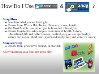 How Do I Use                                     &                           ?

SnagFilms
   Search for what you are looking for
   Choose from: What’s Hot, Topics, Channels, or search A-Z
   Use MovieMatcher to connect you to films that interest you
   Choose from topics: arts, campus, environment, health, history,
   international, life and culture, music, political, religion and spirituality,
   science and nature, short form, sports and hobby, war, and women’s issues.

SnagLearning
   Choose from: grade level, subject, or channel.

After you choose your film, just press play!
 