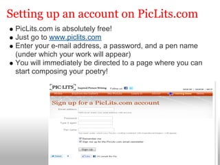 Setting up an account on PicLits.com
 PicLits.com is absolutely free!
 Just go to www.piclits.com
 Enter your e-mail address, a password, and a pen name
 (under which your work will appear)
 You will immediately be directed to a page where you can
 start composing your poetry!
 