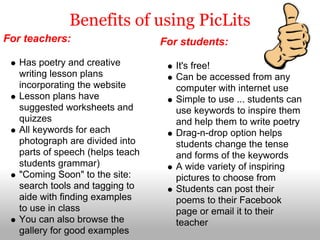 Benefits of using PicLits
For teachers:                     For students:
   Has poetry and creative           It's free!
   writing lesson plans              Can be accessed from any
   incorporating the website         computer with internet use
   Lesson plans have                 Simple to use ... students can
   suggested worksheets and          use keywords to inspire them
   quizzes                           and help them to write poetry
   All keywords for each             Drag-n-drop option helps
   photograph are divided into       students change the tense
   parts of speech (helps teach      and forms of the keywords
   students grammar)                 A wide variety of inspiring
   "Coming Soon" to the site:        pictures to choose from
   search tools and tagging to       Students can post their
   aide with finding examples        poems to their Facebook
   to use in class                   page or email it to their
   You can also browse the           teacher
   gallery for good examples
 