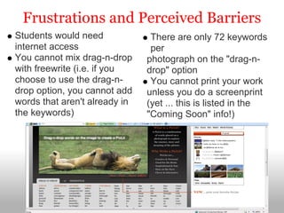 Frustrations and Perceived Barriers
Students would need             There are only 72 keywords
internet access                 per
You cannot mix drag-n-drop     photograph on the "drag-n-
with freewrite (i.e. if you    drop" option
choose to use the drag-n-       You cannot print your work
drop option, you cannot add    unless you do a screenprint
words that aren't already in   (yet ... this is listed in the
the keywords)                  "Coming Soon" info!)
 