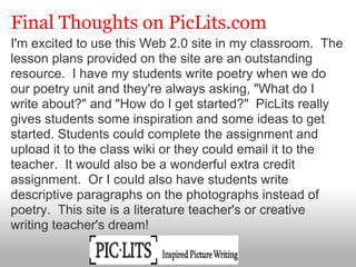 Final Thoughts on PicLits.com
I'm excited to use this Web 2.0 site in my classroom. The
lesson plans provided on the site are an outstanding
resource. I have my students write poetry when we do
our poetry unit and they're always asking, "What do I
write about?" and "How do I get started?" PicLits really
gives students some inspiration and some ideas to get
started. Students could complete the assignment and
upload it to the class wiki or they could email it to the
teacher. It would also be a wonderful extra credit
assignment. Or I could also have students write
descriptive paragraphs on the photographs instead of
poetry. This site is a literature teacher's or creative
writing teacher's dream!
 