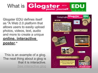 What is

Glogster EDU defines itself
as "A Web 2.0 platform that
allows users to easily upload
photos, videos, text, audio
and more to create a unique
online, interactive
poster."

 This is an example of a glog.
The neat thing about a glog is
           that it is interactive.
          See interactive glog
 
