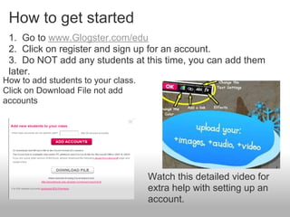 How to get started
 1. Go to www.Glogster.com/edu
 2. Click on register and sign up for an account.
 3. Do NOT add any students at this time, you can add them
 later.
How to add students to your class.
Click on Download File not add
accounts




                                     Watch this detailed video for
                                     extra help with setting up an
                                     account.
 