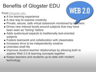 Benefits of Glogster EDU
From Glogster.edu
   A fun learning experience
   A new way to express creativity
   Private, secure, safe virtual classroom monitored by teachers
   Drives new interest levels around subjects that may have
   been seen as “boring” before
   Adds audiovisual aspects to traditionally text-oriented
   subjects
   Fosters teamwork and collaboration with classmates
   Increases drive to be independently creative
   Unlimited shelf life
   Improves student-teacher relationships by allowing both to
   explore Web 2.0 & learning concepts together
   Keeps teachers and students up-to-date with modern
   technology
 