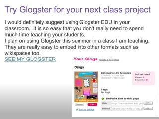 Try Glogster for your next class project
I would definitely suggest using Glogster EDU in your
classroom. It is so easy that you don't really need to spend
much time teaching your students.
I plan on using Glogster this summer in a class I am teaching.
They are really easy to embed into other formats such as
wikispaces too.
SEE MY GLOGSTER
 
