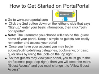How to Get Started on PortaPortal

Go to www.portaportal.com
 Click the 2nd button down on the lefthand side that says
"Signup," enter your basic information, then click "Join
portaportal"
Note: The username you choose will also be the guest
name of your portal. Keep it simple so guests can easily
remember and access your portal
 Once you have your account you may begin
adding/editing/deleting categories, bookmarks, or basic
quick links by using the tools on the top right
 So that guests may view your portal, you must go to the
preferences page (top right), then you will seee the menu
"Guest Access" and you must change it to "Allow Guest
Access"
 