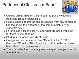 Portaportal Classroom Benefits

  Quickly pull up links on the projector to pull up websites
  from categories or quick links
  Helpful since bookmarks can be opened from any computer
  like the one in the classroom, the computer lab, or your
  students' home
  Parents can access easily to see what are good websites
  for them to use at home
  Students can access easily at home
  Categories can be specific like: "Parent Links," "TCAP
  Practice," "Phonics Skills," or links to other skills that have
  been studied in the classroom
  There is no limit to how many users may access your portal
  at one time
 