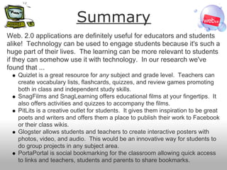 Summary
Web. 2.0 applications are definitely useful for educators and students
alike! Technology can be used to engage students because it's such a
huge part of their lives. The learning can be more relevant to students
if they can somehow use it with technology. In our research we've
found that ...
   Quizlet is a great resource for any subject and grade level. Teachers can
   create vocabulary lists, flashcards, quizzes, and review games promoting
   both in class and independent study skills.
   SnagFilms and SnagLearning offers educational films at your fingertips. It
   also offers activities and quizzes to accompany the films.
   PitLits is a creative outlet for students. It gives them inspiration to be great
   poets and writers and offers them a place to publish their work to Facebook
   or their class wikis.
   Glogster allows students and teachers to create interactive posters with
   photos, video, and audio. This would be an innovative way for students to
   do group projects in any subject area.
   PortaPortal is social bookmarking for the classroom allowing quick access
   to links and teachers, students and parents to share bookmarks.
 