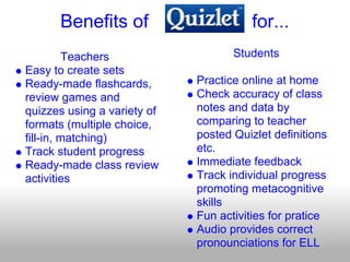 Benefits of                       for...
         Teachers                   Students
Easy to create sets
Ready-made flashcards,       Practice online at home
review games and             Check accuracy of class
quizzes using a variety of   notes and data by
formats (multiple choice,    comparing to teacher
fill-in, matching)           posted Quizlet definitions
Track student progress       etc.
Ready-made class review      Immediate feedback
activities                   Track individual progress
                             promoting metacognitive
                             skills
                             Fun activities for pratice
                             Audio provides correct
                             pronounciations for ELL
 
