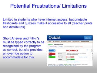 Potential Frustrations/ Limitations

Limited to students who have internet access, but printable
flashcards and quizzes make it accessible to all (teacher prints
and distributes)


Short Answer and Fill-in's
must be typed correctly to be
recognized by the program
as correct, but site provides
an override option to
accommodate for this.
 