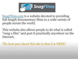 SnagFilms.com is a website devoted to providing
full-length documentary films to a wide variety of
people across the world.

This website also allows people to do what is called
“snag a film” and post it practically anywhere on the
Internet.

The best part about this site is that it is FREE!
 