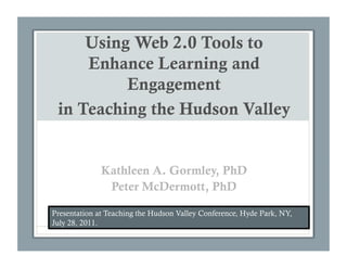 Using Web 2.0 Tools to
     Enhance Learning and
          Engagement
 in Teaching the Hudson Valley


              Kathleen A. Gormley, PhD
               Peter McDermott, PhD

Presentation at Teaching the Hudson Valley Conference, Hyde Park, NY,
July 28, 2011.
 
