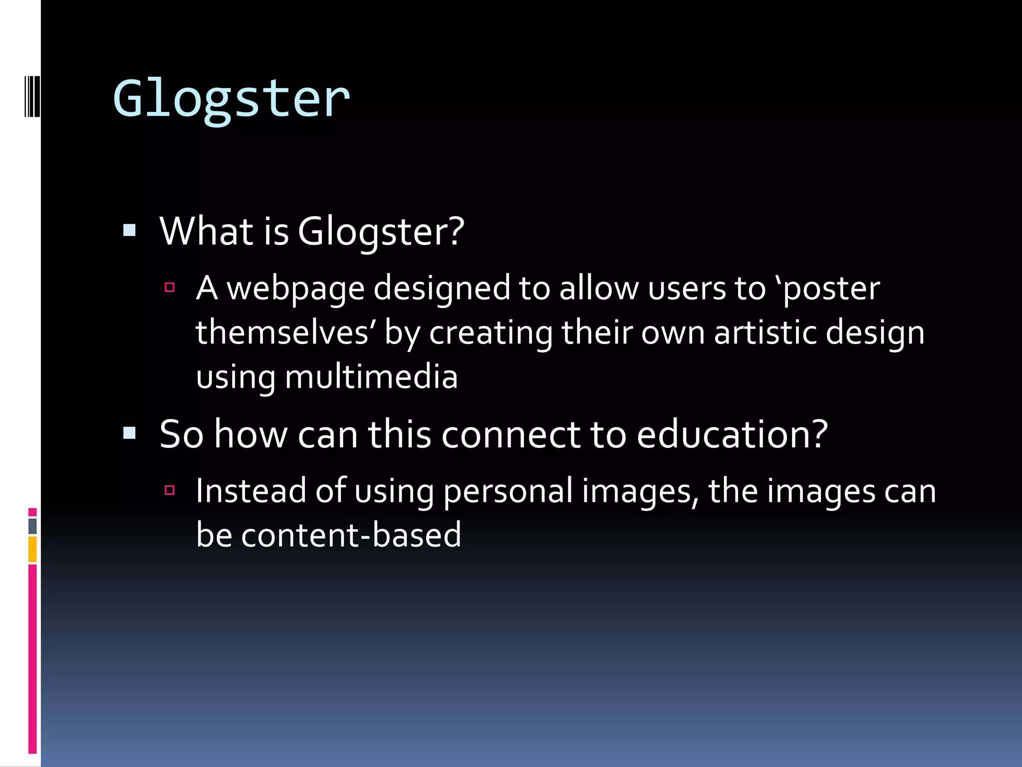 Glogster

 What is Glogster?
   A webpage designed to allow users to ‘poster
    themselves’ by creating their own artistic design
    using multimedia
 So how can this connect to education?
   Instead of using personal images, the images can
    be content-based
 