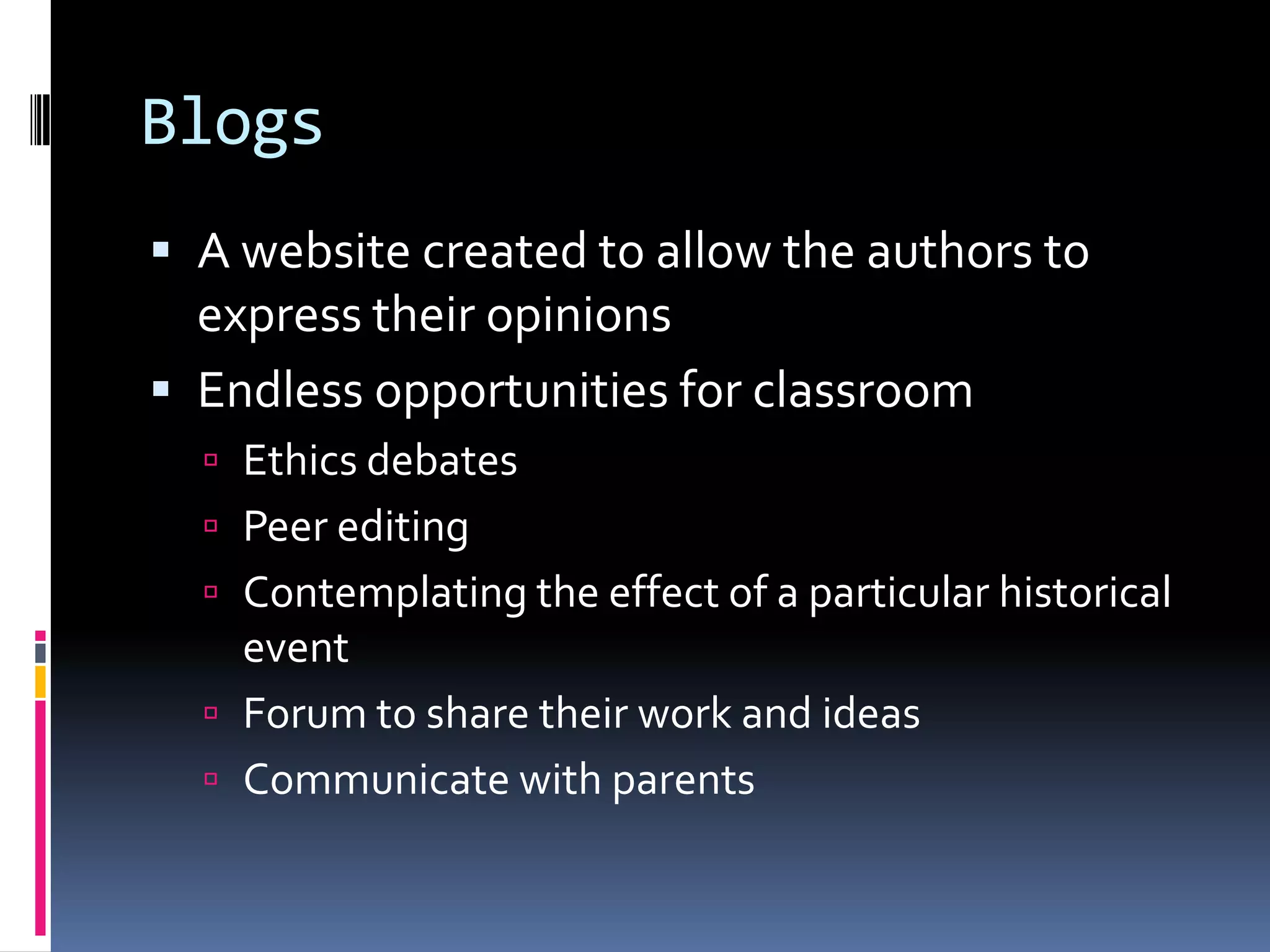 Blogs
 A website created to allow the authors to
  express their opinions
 Endless opportunities for classroom
   Ethics debates
   Peer editing
   Contemplating the effect of a particular historical
    event
   Forum to share their work and ideas
   Communicate with parents
 