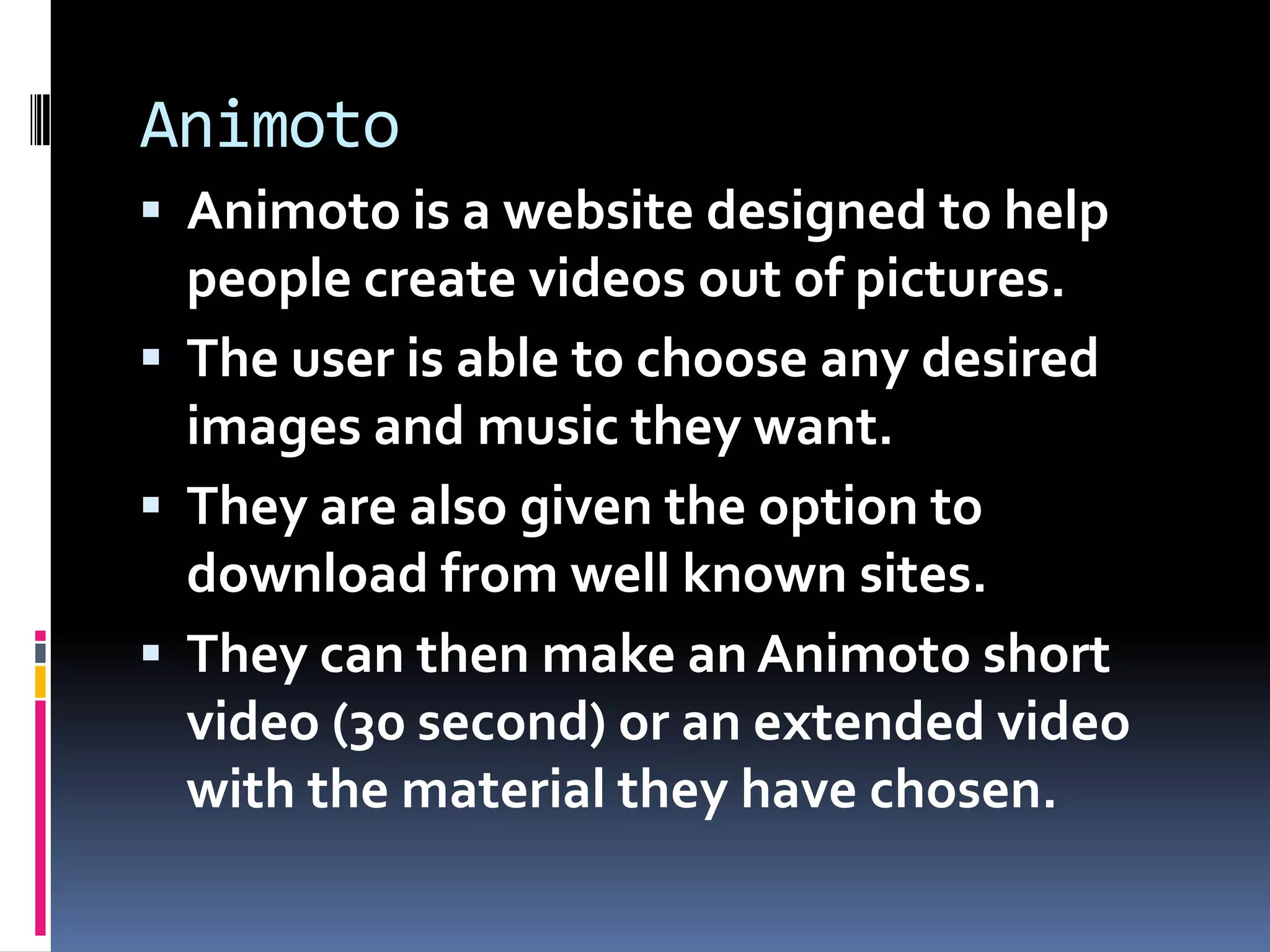 Animoto
 Animoto is a website designed to help
  people create videos out of pictures.
 The user is able to choose any desired
  images and music they want.
 They are also given the option to
  download from well known sites.
 They can then make an Animoto short
  video (30 second) or an extended video
  with the material they have chosen.
 