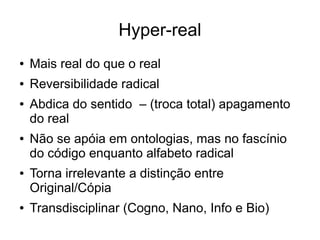 Hyper-real
●   Mais real do que o real
●   Reversibilidade radical
●   Abdica do sentido – (troca total) apagamento
    do real
●   Não se apóia em ontologias, mas no fascínio
    do código enquanto alfabeto radical
●   Torna irrelevante a distinção entre
    Original/Cópia
●   Transdisciplinar (Cogno, Nano, Info e Bio)
 