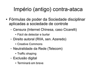 Império (antigo) contra-ataca
●   Fórmulas de poder da Sociedade disciplinar
    aplicadas a sociedade de controle
    –   Censura (Internet Chinesa, caso Cicarelli)
         ●   Fácil de detectar e burlar
    –   Direito autoral (RIIA, sen. Azeredo)
         ●   Creative Commons
    –   Neutralidade da Rede (Telecom)
         ●   Traffic shaping
    –   Exclusão digital
         ●   Terminará em breve
 