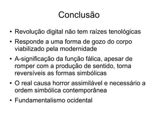Conclusão
●   Revolução digital não tem raízes tenológicas
●   Responde a uma forma de gozo do corpo
    viabilizado pela modernidade
●   A-significação da função fálica, apesar de
    romper com a produção de sentido, torna
    reversíveis as formas simbólicas
●   O real causa horror assimilável e necessário a
    ordem simbólica contemporânea
●   Fundamentalismo ocidental
 