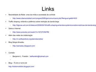 Links
●   Neutralidade da Rede: crise da mídia e sociedade de controle

      –   http://www.cibersociedad.com/congres2006/gts/comunicacio.php?llengua=ga&id=633
●   Traffic shaping: entenda a polêmica sobre restrição de banda larga

      –   http://idgnow.uol.com.br/telecom/2008/04/16/traffic-shaping-entenda-a-polemica-sobre-restricao-de-banda-larga
●   Salve a Internet

      –   http://www.youtube.com/watch?v=7kT27VNtYfM
●   Além das redes de colaboração

      –   http://rn.softwarelivre.org/alemdasredes/
●   Blog Sérgio Amadeu

      –   http://samadeu.blogspot.com/


●   Contato:

      –   Benjamin L. Franklin: belfranklin@hotmail.com
      –

●   Blog – To bit or not to bit

    http://tobitornottobit.blogspot.com/
 