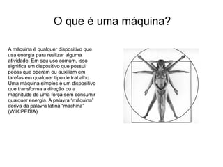 O que é uma máquina?

A máquina é qualquer dispositivo que
usa energia para realizar alguma
atividade. Em seu uso comum, isso
significa um dispositivo que possui
peças que operam ou auxiliam em
tarefas em qualquer tipo de trabalho.
Uma máquina simples é um dispositivo
que transforma a direção ou a
magnitude de uma força sem consumir
qualquer energia. A palavra “máquina”
deriva da palavra latina “machina”
(WIKIPEDIA)
 
