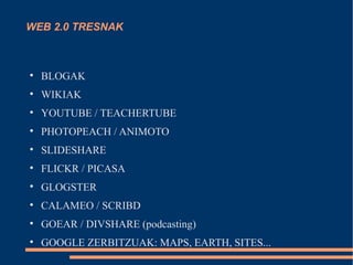WEB 2.0 TRESNAK




    BLOGAK

    WIKIAK

    YOUTUBE / TEACHERTUBE

    PHOTOPEACH / ANIMOTO

    SLIDESHARE

    FLICKR / PICASA

    GLOGSTER

    CALAMEO / SCRIBD

    GOEAR / DIVSHARE (podcasting)

    GOOGLE ZERBITZUAK: MAPS, EARTH, SITES...
 