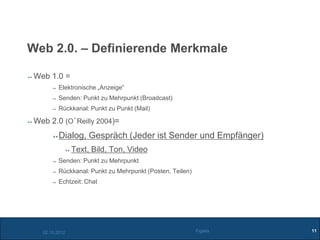 Web 2.0. – Definierende Merkmale

 Web 1.0 =
          Elektronische „Anzeige“
          Senden: Punkt zu Mehrpunkt (Broadcast)
          Rückkanal: Punkt zu Punkt (Mail)

 Web 2.0 (O´Reilly 2004)=
          Dialog, Gespräch (Jeder ist Sender und Empfänger)
                Text, Bild, Ton, Video
          Senden: Punkt zu Mehrpunkt
          Rückkanal: Punkt zu Mehrpunkt (Posten, Teilen)
          Echtzeit: Chat




   02.10.2012                                              Figiefa   11
 