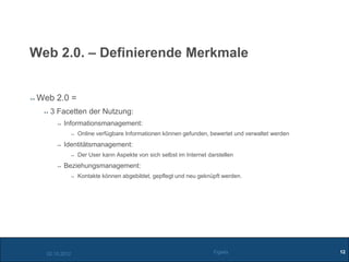 Web 2.0. – Definierende Merkmale


 Web 2.0 =
    3 Facetten der Nutzung:
          Informationsmanagement:
                Online verfügbare Informationen können gefunden, bewertet und verwaltet werden
          Identitätsmanagement:
                Der User kann Aspekte von sich selbst im Internet darstellen
          Beziehungsmanagement:
                Kontakte können abgebildet, gepflegt und neu geknüpft werden.




   02.10.2012                                                       Figiefa                      12
 