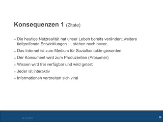 Konsequenzen 1 (Zitate)

 Die heutige Netzrealität hat unser Leben bereits verändert; weitere
 tiefgreifende Entwicklungen … stehen noch bevor.
 Das Internet ist zum Medium für Sozialkontakte geworden
 Der Konsument wird zum Produzenten (Prosumer)
 Wissen wird frei verfügbar und wird geteilt
 Jeder ist interaktiv
 Informationen verbreiten sich viral




   02.10.2012                                                          13
 
