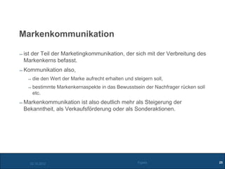 Markenkommunikation

ist der Teil der Marketingkommunikation, der sich mit der Verbreitung des
Markenkerns befasst.
Kommunikation also,
   die den Wert der Marke aufrecht erhalten und steigern soll,
   bestimmte Markenkernaspekte in das Bewusstsein der Nachfrager rücken soll
   etc.
Markenkommunikation ist also deutlich mehr als Steigerung der
Bekanntheit, als Verkaufsförderung oder als Sonderaktionen.




  02.10.2012                                      Figiefa                      25
 