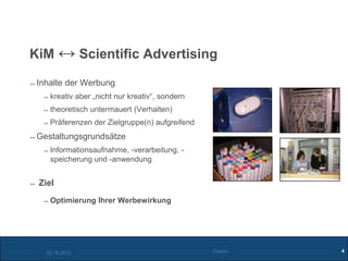 KiM ↔ Scientific Advertising

 Inhalte der Werbung
    kreativ aber „nicht nur kreativ“, sondern
    theoretisch untermauert (Verhalten)
    Präferenzen der Zielgruppe(n) aufgreifend
 Gestaltungsgrundsätze
    Informationsaufnahme, -verarbeitung, -
    speicherung und -anwendung


 Ziel
    Optimierung Ihrer Werbewirkung




   02.10.2012                                   Figiefa   4
 