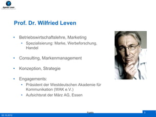 Prof. Dr. Wilfried Leven

             • Betriebswirtschaftslehre, Marketing
                • Spezialisierung: Marke, Werbeforschung,
                  Handel

             • Consulting, Markenmanagement

             • Konzeption, Strategie

             • Engagements:
                • Präsident der Westdeutschen Akademie für
                  Kommunikation (WAK e.V.)
                • Aufsichtsrat der März AG, Essen



                                                     Figiefa   5
02.10.2012
 