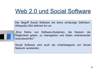 Web 2.0 und Social Software
Der Begriff Social Software hat keine eindeutige Definition.
Wikipedia USA definiert ihn so:

„Eine Reihe von Software-Systemen, die Nutzern die
Möglichkeit geben, zu interagieren und Daten untereinander
auszutauschen.“

Social Software wird auch als Unterkategorie von Social
Network verstanden.




                                                               10
 