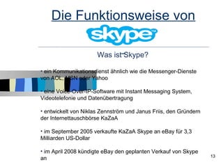 Die Funktionsweise von

                      Was ist Skype?

• ein Kommunikationsdienst ähnlich wie die Messenger-Dienste
von AOL, MSN oder Yahoo

• eine Voice-Over-IP-Software mit Instant Messaging System,
Videotelefonie und Datenübertragung

• entwickelt von Niklas Zennström und Janus Friis, den Gründern
der Internettauschbörse KaZaA

• im September 2005 verkaufte KaZaA Skype an eBay für 3,3
Milliarden US-Dollar

• im April 2008 kündigte eBay den geplanten Verkauf von Skype
                                                                  13
an
 