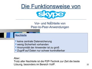 Die Funktionsweise von

                 Vor- und Nachteile von
               Peer-to-Peer-Anwendungen

 Nachteile

  keine zentrale Datensicherung
  wenig Sicherheit vorhanden
  Anonymität der Anwender ist zu groß
  Zugriff auf Daten nur schwer kontrollierbar


Aber:
Trotz aller Nachteile ist die P2P-Technik zur Zeit die beste
Lösung, besonders im Bereich VoIP.                             22
 