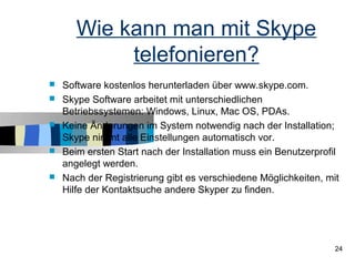 Wie kann man mit Skype
            telefonieren?
   Software kostenlos herunterladen über www.skype.com.
   Skype Software arbeitet mit unterschiedlichen
    Betriebssystemen: Windows, Linux, Mac OS, PDAs.
   Keine Änderungen im System notwendig nach der Installation;
    Skype nimmt alle Einstellungen automatisch vor.
   Beim ersten Start nach der Installation muss ein Benutzerprofil
    angelegt werden.
   Nach der Registrierung gibt es verschiedene Möglichkeiten, mit
    Hilfe der Kontaktsuche andere Skyper zu finden.




                                                                  24
 