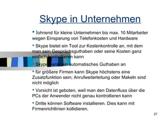 Skype in Unternehmen
 lohnend für kleine Unternehmen bis max. 10 Mitarbeiter
wegen Einsparung von Telefonkosten und Hardware
 Skype bietet ein Tool zur Kostenkontrolle an, mit dem
man sein Gesprächsguthaben oder seine Kosten ganz
einfach kontrollieren kann
 Skype bietet ein automatisches Guthaben an
 für größere Firmen kann Skype höchstens eine
Zusatzfunktion sein; Anrufweiterleitung oder Makeln sind
nicht möglich
 Vorsicht ist geboten, weil man den Datenfluss über die
PCs der Anwender nicht genau kontrollieren kann
 Dritte können Software installieren. Dies kann mit
Firmenrichtlinien kollidieren.
                                                           27
 