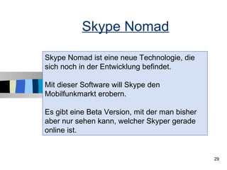 Skype Nomad

Skype Nomad ist eine neue Technologie, die
sich noch in der Entwicklung befindet.

Mit dieser Software will Skype den
Mobilfunkmarkt erobern.

Es gibt eine Beta Version, mit der man bisher
aber nur sehen kann, welcher Skyper gerade
online ist.


                                                29
 
