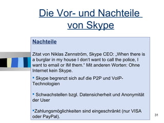 Die Vor- und Nachteile
         von Skype
Nachteile

Zitat von Niklas Zennström, Skype CEO: „When there is
a burglar in my house I don‘t want to call the police, I
want to email or IM them.“ Mit anderen Worten: Ohne
Internet kein Skype.
 Skype begrenzt sich auf die P2P und VoIP-
Technologien

 Schwachstellen bzgl. Datensicherheit und Anonymität
der User

Zahlungsmöglichkeiten sind eingeschränkt (nur VISA
                                                           31
oder PayPal).
 
